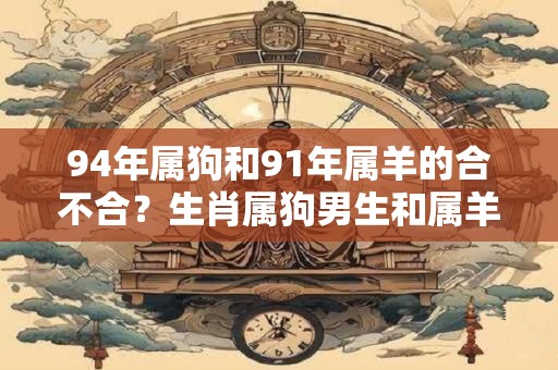 94年属狗和91年属羊的合不合？生肖属狗男生和属羊女生的配对分析