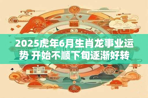 2025虎年6月生肖龙事业运势 开始不顺下旬逐渐好转