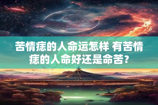 苦情痣的人命运怎样 有苦情痣的人命好还是命苦？