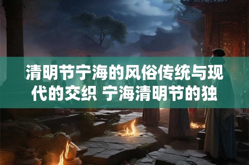 清明节宁海的风俗传统与现代的交织 宁海清明节的独特魅力