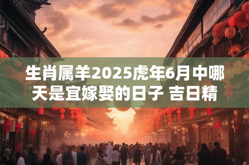 生肖属羊2025虎年6月中哪天是宜嫁娶的日子 吉日精选