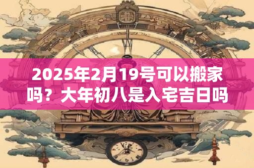 2025年2月19号可以搬家吗？大年初八是入宅吉日吗？