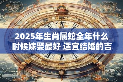 2025年生肖属蛇全年什么时候嫁娶最好 适宜结婚的吉日