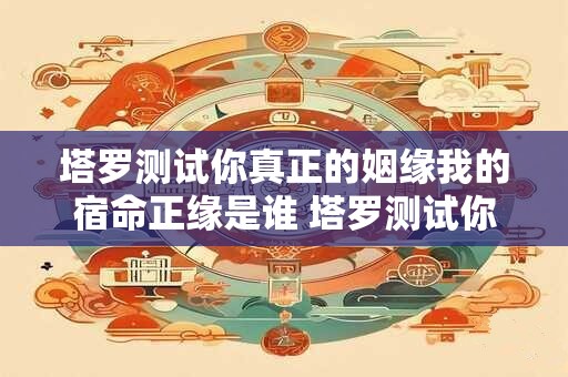 塔罗测试你真正的姻缘我的宿命正缘是谁 塔罗测试你真正的姻缘