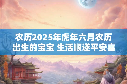 农历2025年虎年六月农历出生的宝宝 生活顺遂平安喜乐