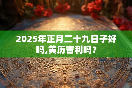2025年正月二十九日子好吗,黄历吉利吗? 2025年正月二十九日子好吗,黄历吉利吗?
