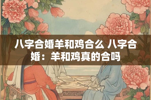 八字合婚羊和鸡合么 八字合婚：羊和鸡真的合吗