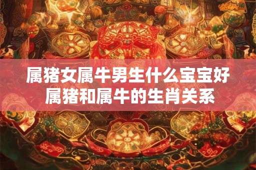 属猪女属牛男生什么宝宝好 属猪和属牛的生肖关系