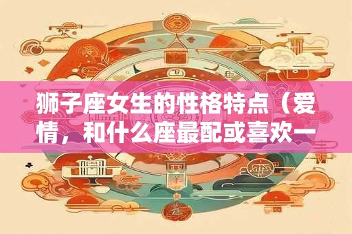 狮子座女生的性格特点（爱情，和什么座最配或喜欢一个人的表现）