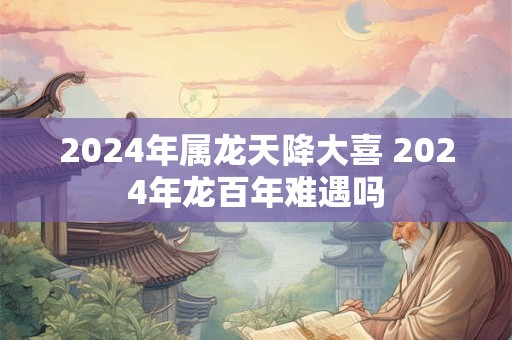 2024年属龙天降大喜 2024年龙百年难遇吗