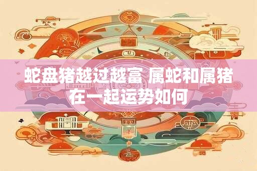 蛇盘猪越过越富 属蛇和属猪在一起运势如何