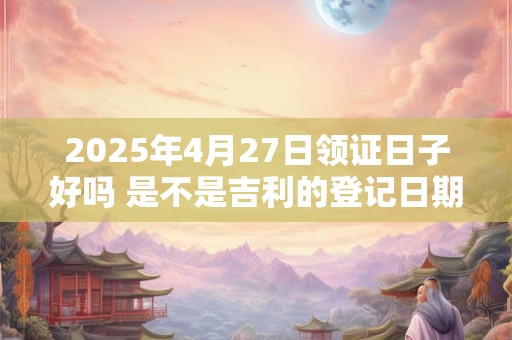2025年4月27日领证日子好吗 是不是吉利的登记日期