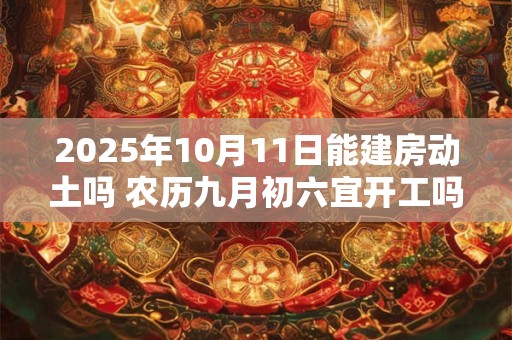 2025年10月11日能建房动土吗 农历九月初六宜开工吗