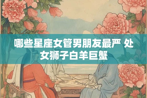 哪些星座女管男朋友最严 处女狮子白羊巨蟹