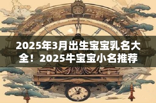 2025年3月出生宝宝乳名大全!2025牛宝宝小名推荐 2025年3月出生宝宝乳名大全!2025牛宝宝小名推荐