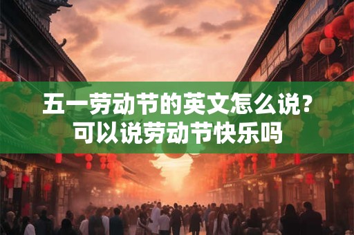五一劳动节的英文怎么说？可以说劳动节快乐吗