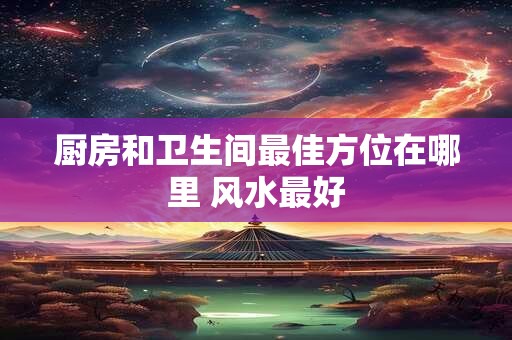 厨房和卫生间最佳方位在哪里 风水最好