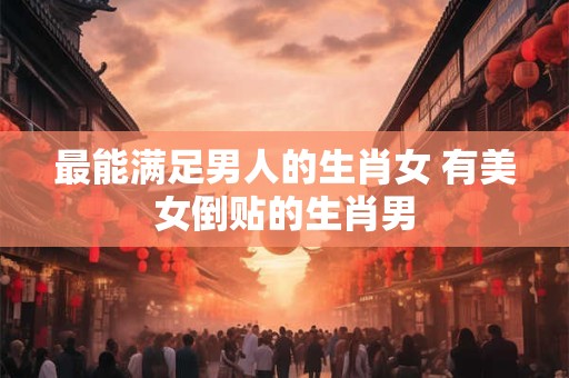 最能满足男人的生肖女 有美女倒贴的生肖男