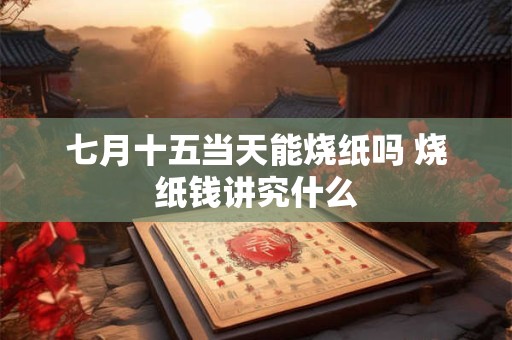 七月十五当天能烧纸吗 烧纸钱讲究什么
