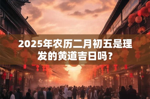 2025年农历二月初五是理发的黄道吉日吗？