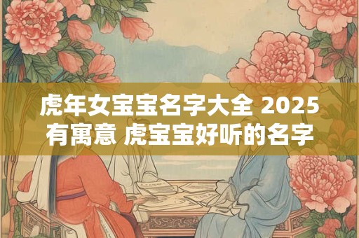 虎年女宝宝名字大全 2025有寓意 虎宝宝好听的名字有哪些
