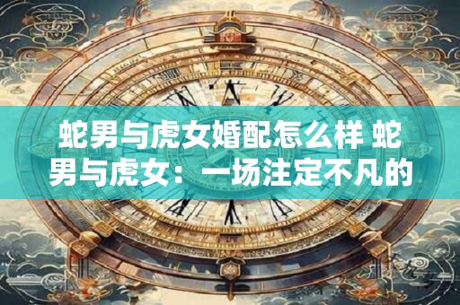 蛇男与虎女婚配怎么样 蛇男与虎女：一场注定不凡的婚姻
