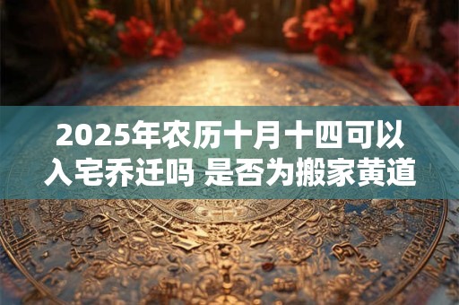 2025年农历十月十四可以入宅乔迁吗 是否为搬家黄道吉日