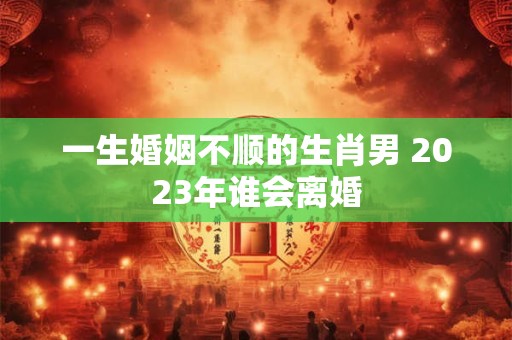 一生婚姻不顺的生肖男 2023年谁会离婚