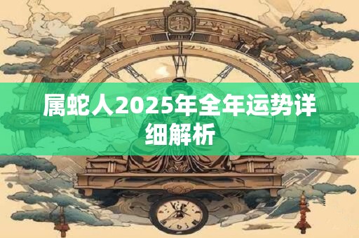 属蛇人2025年全年运势详细解析 属蛇人2025年全年运势详细解析