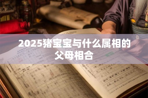 2025猪宝宝与什么属相的父母相合