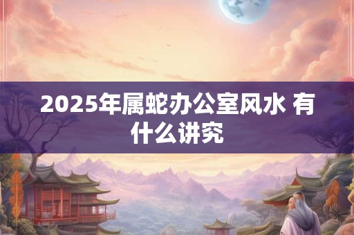 2025年属蛇办公室风水 有什么讲究