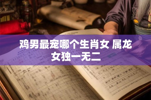 鸡男最宠哪个生肖女 属龙女独一无二