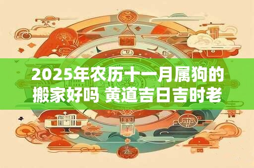 2025年农历十一月属狗的搬家好吗 黄道吉日吉时老黄历查询