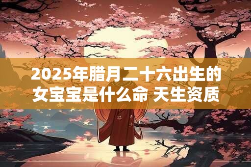 2025年腊月二十六出生的女宝宝是什么命 天生资质富贵无忧