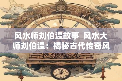 风水师刘伯温故事  风水大师刘伯温：揭秘古代传奇风水故事