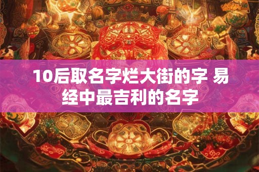 10后取名字烂大街的字 易经中最吉利的名字