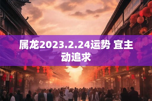 属龙2023.2.24运势 宜主动追求