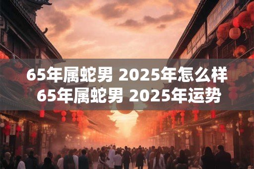 65年属蛇男 2025年怎么样 65年属蛇男 2025年运势走向