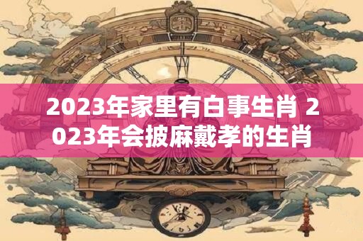 2023年家里有白事生肖 2023年会披麻戴孝的生肖