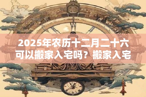 2025年农历十二月二十六可以搬家入宅吗？搬家入宅几点最好