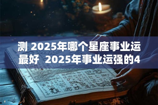 测 2025年哪个星座事业运最好  2025年事业运强的4个星座