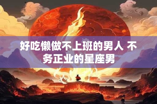 好吃懒做不上班的男人 不务正业的星座男 好吃懒做不上班的男人 不务正业的星座男