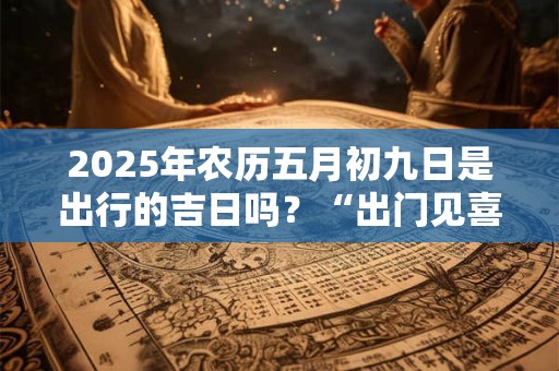 2025年农历五月初九日是出行的吉日吗？“出门见喜”的风水
