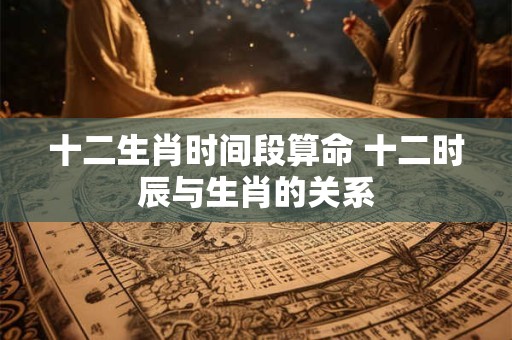 十二生肖时间段算命 十二时辰与生肖的关系