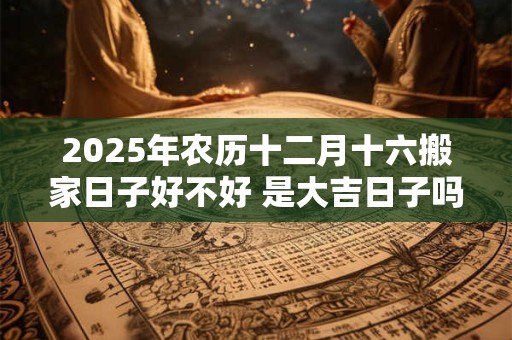 2025年农历十二月十六搬家日子好不好 是大吉日子吗