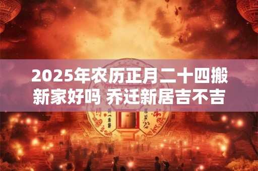2025年农历正月二十四搬新家好吗 乔迁新居吉不吉利