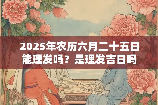 2025年农历六月二十五日能理发吗？是理发吉日吗