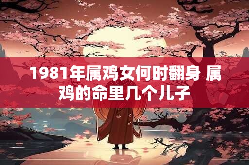 1981年属鸡女何时翻身 属鸡的命里几个儿子 1981年属鸡女何时翻身 属鸡的命里几个儿子