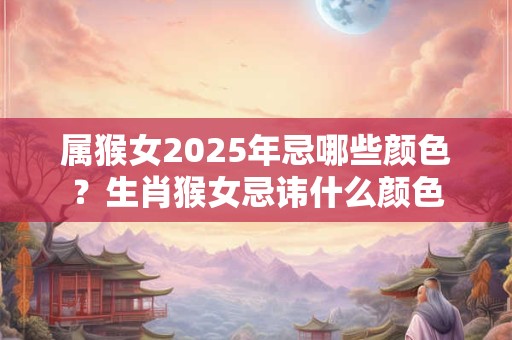 属猴女2025年忌哪些颜色？生肖猴女忌讳什么颜色