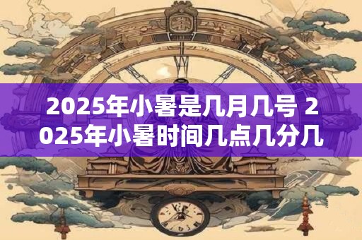 2025年小暑是几月几号 2025年小暑时间几点几分几秒钟
